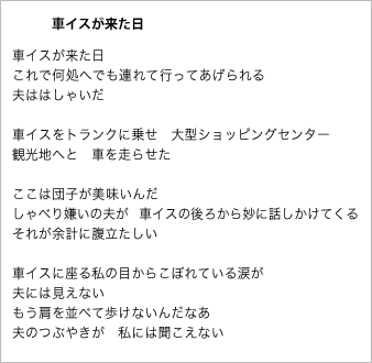 車イスが来た日

車イスが来た日
これで何処へでも連れて行ってあげられる
夫ははしゃいだ

車イスをトランクに乗せ　大型ショッピングセンター
観光地へと　車を走らせた

ここは団子が美味いんだ
しゃべり嫌いの夫が　車イスの後ろから妙に話しかけてくる
それが余計に腹立たしい

車イスに座る私の目からこぼれている涙が　
夫には見えない
もう肩を並べて歩けないんだなあ　
夫のつぶやきが　私には聞こえない

あきらめたくない