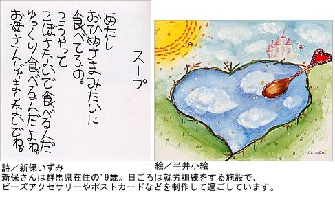 しんぼ いずみさんの詩「スープ」 あたし おひめさまみたいに食べてるの。 こうやって こぼさないで食べるんだ ゆっくり食べるんだよね。 お母さん じゃましないでね。(詩 終わり) しんぼさんは群馬県在住の19歳。日ごろは就労訓練をする施設で、ビーズアクセサリーやポストカードを制作して過ごしています。 詩のとなりに、なからいさんの描いた絵 真ん中にハート型の池がある。池にはスプーンが置いてあり、池の表面に雲が映っている。上からは、温かくほほえむ太陽が見ている。
