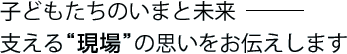 子どもたちのいまと未来— 支える"現場"の思いをお伝えします