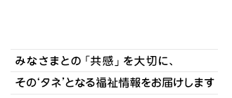 みなさまとの「共感」を大切に、そのタネとなる福祉情報をお届けします。