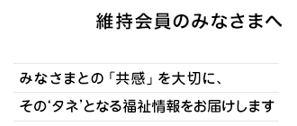 維持会員のみなさまへ
みなさまとの「共感」を大切に、そのタネとなる福祉情報をお届けします。