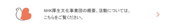 事業団について　NHK厚生文化事業団の概要、活動については、こちらをご覧ください。