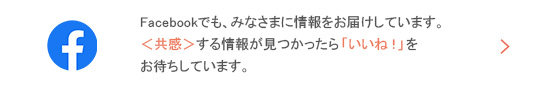 Facebookでも、みなさまに情報をお届けしています。＜共感＞する情報が見つかったら「いいね！」お待ちしています。