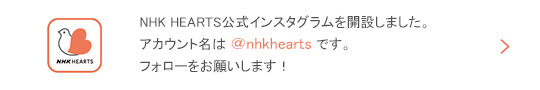 NHK HEARTS公式インスタグラムを開設しました。アカウント名は＠nhkhearts です。フォローをお願いします!