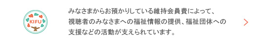 みなさまからお預かりしている維持会員費によって、視聴者のみなさまへの福祉情報の提供、福祉団体への支援などの活動が支えられています。