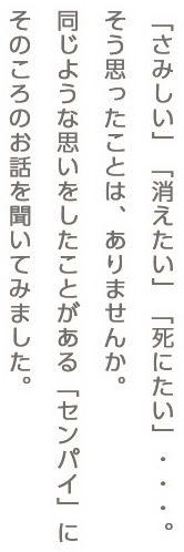 「さみしい」「消えたい」「死にたい」・・・。そう思ったことは、ありませんか。同じような思いをしたことがある「センパイ」にそのころのお話を聞いてみました。